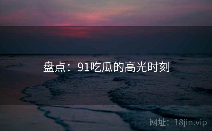 盘点：91吃瓜的高光时刻