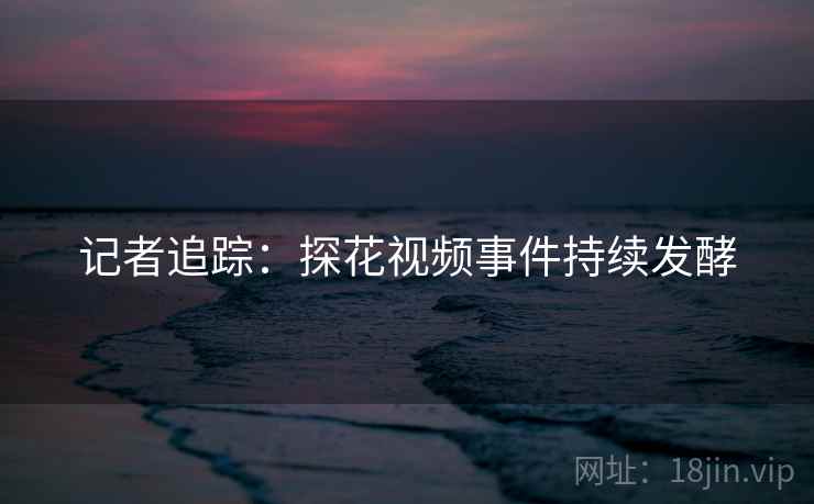 记者追踪：探花视频事件持续发酵