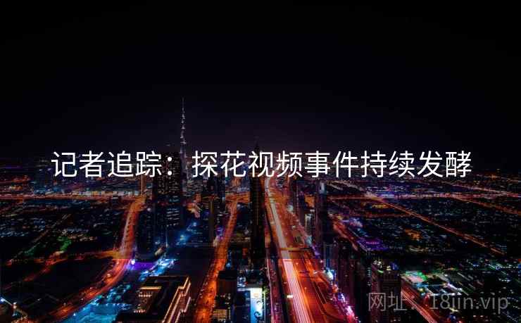 记者追踪：探花视频事件持续发酵