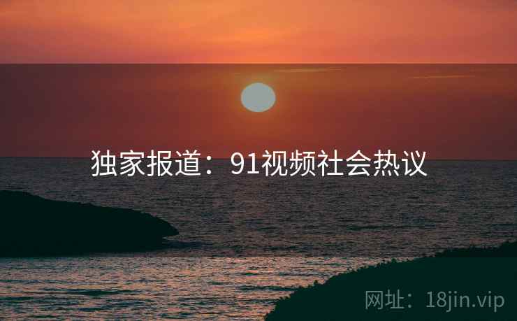 独家报道：91视频社会热议